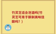 竹灵芝适合泡酒吗(竹灵芝可用于酿制美味佳酿吗？)