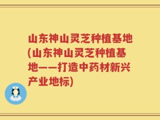 山东神山灵芝种植基地(山东神山灵芝种植基地——打造中药材新兴产业地标)