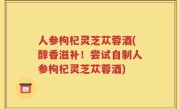 人参枸杞灵芝苁蓉酒(醇香滋补！尝试自制人参枸杞灵芝苁蓉酒)