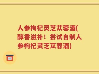 人参枸杞灵芝苁蓉酒(醇香滋补！尝试自制人参枸杞灵芝苁蓉酒)