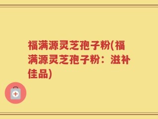 福满源灵芝孢子粉(福满源灵芝孢子粉：滋补佳品)