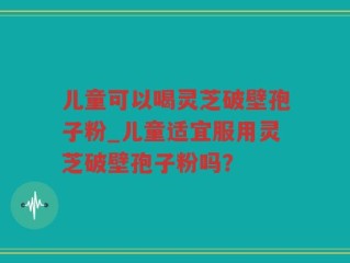 儿童可以喝灵芝破壁孢子粉_儿童适宜服用灵芝破壁孢子粉吗？