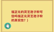 福正元的灵芝孢子粉可信吗福正元灵芝孢子粉的真实性？)