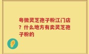 粤微灵芝孢子粉江门店？什么地方有卖灵芝孢子粉的