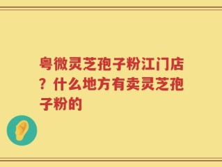 粤微灵芝孢子粉江门店？什么地方有卖灵芝孢子粉的