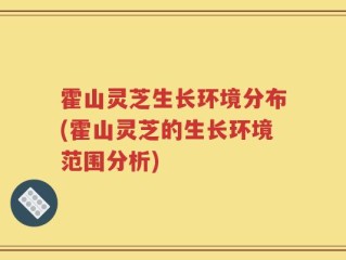 霍山灵芝生长环境分布(霍山灵芝的生长环境范围分析)