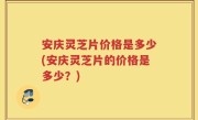 安庆灵芝片价格是多少(安庆灵芝片的价格是多少？)