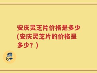 安庆灵芝片价格是多少(安庆灵芝片的价格是多少？)
