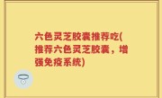 六色灵芝胶囊推荐吃(推荐六色灵芝胶囊，增强免疫系统)