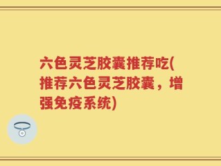 六色灵芝胶囊推荐吃(推荐六色灵芝胶囊，增强免疫系统)