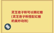 灵芝孢子粉可以跟红糖(灵芝孢子粉搭配红糖的美妙功效)