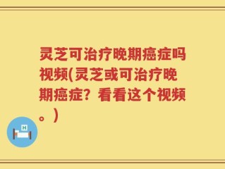 灵芝可治疗晚期癌症吗视频(灵芝或可治疗晚期癌症？看看这个视频。)