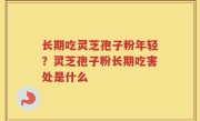 长期吃灵芝孢子粉年轻？灵芝孢子粉长期吃害处是什么