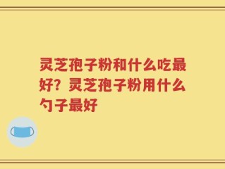 灵芝孢子粉和什么吃最好？灵芝孢子粉用什么勺子最好