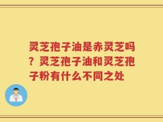 灵芝孢子油是赤灵芝吗？灵芝孢子油和灵芝孢子粉有什么不同之处