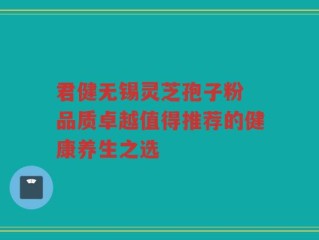 君健无锡灵芝孢子粉 品质卓越值得推荐的健康养生之选