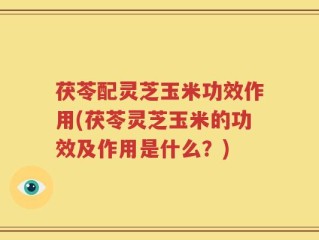 茯苓配灵芝玉米功效作用(茯苓灵芝玉米的功效及作用是什么？)