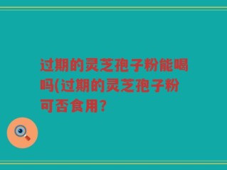 过期的灵芝孢子粉能喝吗(过期的灵芝孢子粉可否食用？
