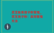灵芝能用孢子粉繁殖_灵芝孢子粉：高效繁殖方法