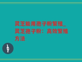 灵芝能用孢子粉繁殖_灵芝孢子粉：高效繁殖方法