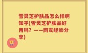 雪灵芝护肤品怎么样啊知乎(雪灵芝护肤品好用吗？——网友经验分享)