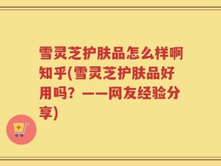 雪灵芝护肤品怎么样啊知乎(雪灵芝护肤品好用吗？——网友经验分享)