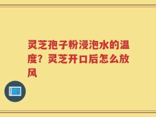 灵芝孢子粉浸泡水的温度？灵芝开口后怎么放风
