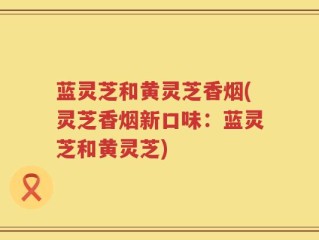 蓝灵芝和黄灵芝香烟(灵芝香烟新口味：蓝灵芝和黄灵芝)