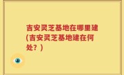 吉安灵芝基地在哪里建(吉安灵芝基地建在何处？)