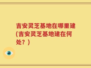 吉安灵芝基地在哪里建(吉安灵芝基地建在何处？)