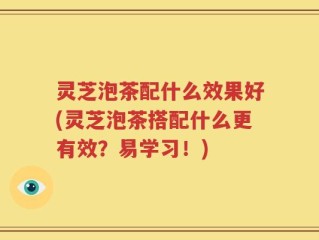 灵芝泡茶配什么效果好(灵芝泡茶搭配什么更有效？易学习！)