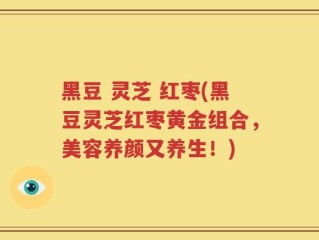 黑豆 灵芝 红枣(黑豆灵芝红枣黄金组合，美容养颜又养生！)