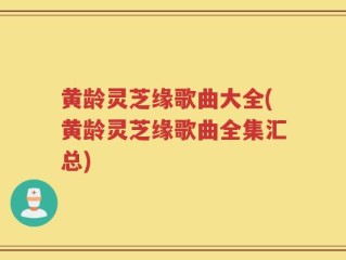 黄龄灵芝缘歌曲大全(黄龄灵芝缘歌曲全集汇总)