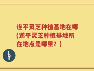 遂平灵芝种植基地在哪(遂平灵芝种植基地所在地点是哪里？)