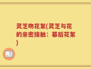 灵芝吻花絮(灵芝与花的亲密接触：幕后花絮)