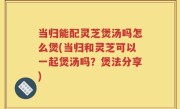 当归能配灵芝煲汤吗怎么煲(当归和灵芝可以一起煲汤吗？煲法分享)