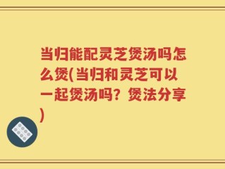 当归能配灵芝煲汤吗怎么煲(当归和灵芝可以一起煲汤吗？煲法分享)