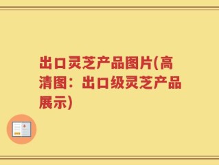 出口灵芝产品图片(高清图：出口级灵芝产品展示)