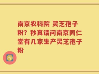南京农科院 灵芝孢子粉？秒真请问南京同仁堂有几家生产灵芝孢子粉