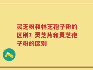 灵芝粉和林芝孢子粉的区别？灵芝片和灵芝孢子粉的区别