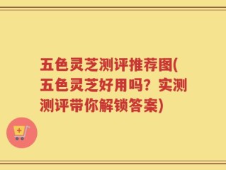 五色灵芝测评推荐图(五色灵芝好用吗？实测测评带你解锁答案)