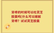 牙疼的时候可以吃灵芝胶囊吗(什么可以缓解牙疼？试试灵芝胶囊