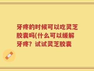 牙疼的时候可以吃灵芝胶囊吗(什么可以缓解牙疼？试试灵芝胶囊