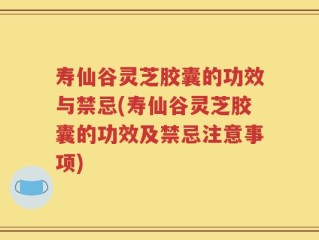 寿仙谷灵芝胶囊的功效与禁忌(寿仙谷灵芝胶囊的功效及禁忌注意事项)