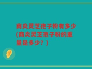 商炎灵芝孢子粉有多少(商炎灵芝孢子粉的重量是多少？)