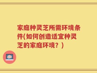 家庭种灵芝所需环境条件(如何创造适宜种灵芝的家庭环境？)