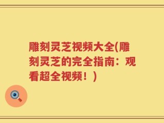 雕刻灵芝视频大全(雕刻灵芝的完全指南：观看超全视频！)