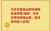 马灵芝爱唱山歌吗视频在线观看(视频：马灵芝现场演唱山歌，情深意切感人至深)