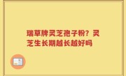 瑞草牌灵芝孢子粉？灵芝生长期越长越好吗