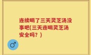 连续喝了三天灵芝汤没事吧(三天连喝灵芝汤安全吗？)